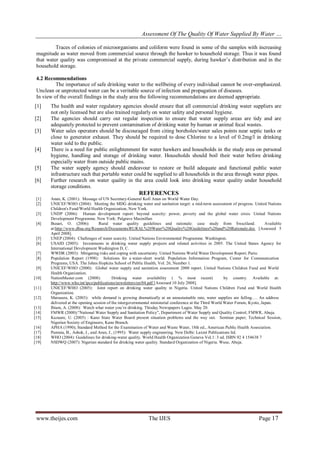 Assessment Of The Quality Of Water Supplied By Water …
www.theijes.com The IJES Page 17
Traces of colonies of microorganisms and coliform were found in some of the samples with increasing
magnitude as water moved from commercial source through the hawker to household storage. Thus it was found
that water quality was compromised at the private commercial supply, during hawker’s distribution and in the
household storage.
4.2 Recommendations
The importance of safe drinking water to the wellbeing of every individual cannot be over-emphasized.
Unclean or unprotected water can be a veritable source of infection and propagation of diseases.
In view of the overall findings in the study area the following recommendations are deemed appropriate.
[1] The health and water regulatory agencies should ensure that all commercial drinking water suppliers are
not only licensed but are also trained regularly on water safety and personal hygiene.
[2] The agencies should carry out regular inspection to ensure that water supply areas are tidy and are
adequately protected to prevent contamination of drinking water by human or animal fecal wastes.
[3] Water sales operators should be discouraged from citing boreholes/water sales points near septic tanks or
close to generator exhaust. They should be required to dose Chlorine to a level of 0.2mg/l in drinking
water sold to the public.
[4] There is a need for public enlightenment for water hawkers and households in the study area on personal
hygiene, handling and storage of drinking water. Households should boil their water before drinking
especially water from outside public mains.
[5] The water supply agency should endeavour to restore or build adequate and functional public water
infrastructure such that portable water could be supplied to all households in the area through water pipes.
[6] Further research on water quality in the area could look into drinking water quality under household
storage conditions.
REFERENCES
[1] Anan, K. (2001): Message of UN Secretary-General Kofi Anan on World Water Day.
[2] UNICEF/WHO (2004): Meeting the MDG drinking water and sanitation target: a mid-term assessment of progress. United Nations
Children's Fund/World Health Organization, New York.
[3] UNDP (2006): Human development report: beyond scarcity: power, poverty and the global water crisis. United Nations
Development Programme. New York: Palgrave Macmillan
[4] Busari, O. (2006): Rural water quality guidelines and rationale: case study from Swaziland. Available
at:http://www.dbsa.org/Research/Documents/RURAL%20Water%20Quality%20Guidelines%20and%20Rationale.doc [Assessed 5
April 2008].
[5] UNEP (2004): Challenges of water scarcity. United Nations Environmental Programme. Washington.
[6] USAID (2005): Investments in drinking water supply projects and related activities in 2005. The United States Agency for
International Development Washington D, C.
[7] WWDR (2003): Mitigating risks and coping with uncertainty. United Nations World Water Development Report, Paris:
[8] Population Report (1998): Solutions for a water-short world. Population Information Program, Center for Communication
Programs, USA. The Johns Hopkins School of Public Health, Vol. 26, Number 1.
[9] UNICEF/WHO (2000): Global water supply and sanitation assessment 2000 report. United Nations Children Fund and World
Health Organization.
[10] NationMaster.com (2008): Drinking water availability ( % most recent) by country. Available at:
http://www.who.int/ipcs/publications/newsletters/en/04.pdf [Assessed 10 July 2008].
[11] UNICEF/WHO (2005): Joint report on drinking water quality in Nigeria. United Nations Children Fund and World Health
Organization.
[12] Matsuura, K. (2003): while demand is growing dramatically at an unsustainable rate, water supplies are falling…. An address
delivered at the opening session of the intergovernmental ministerial conference at the Third World Water Forum, Kyoto, Japan.
[13] Ibiam, A. (2008): Watch what water you’re drinking. Thisday Newspapers Lagos. May 20.
[14] FMWR (2000);“National Water Supply and Sanitation Policy”, Department of Water Supply and Quality Control, FMWR, Abuja.
[15] Kazuare, U. (2005) : Kano State Water Board present situation problems and the way out. Seminar paper; Technical Session,
Nigerian Society of Engineers, Kano Branch.
[16] APHA (1990); Standard Method for the Examination of Water and Waste Water, 18th ed., American Public Health Association.
[17] Punmia, B., Ashok, J., and Arun, J., (1995): Water supply engineering. New Delhi: Laxmi Publications ltd.
[18] WHO (2004): Guidelines for drinking-water quality. World Health Organization Geneva Vol.1: 3 ed. ISBN 92 4 154638 7
[19] NSDWQ (2007): Nigerian standard for drinking water quality. Standard Organization of Nigeria. Wuse, Abuja.
 