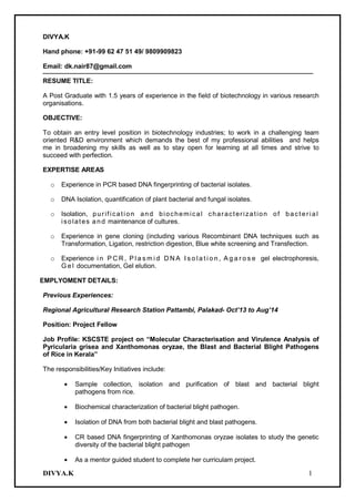 DIVYA.K 1
DIVYA.K
Hand phone: +91-99 62 47 51 49/ 9809909823
Email: dk.nair87@gmail.com
RESUME TITLE:
A Post Graduate with 1.5 years of experience in the field of biotechnology in various research
organisations.
OBJECTIVE:
To obtain an entry level position in biotechnology industries; to work in a challenging team
oriented R&D environment which demands the best of my professional abilities and helps
me in broadening my skills as well as to stay open for learning at all times and strive to
succeed with perfection.
EXPERTISE AREAS
o Experience in PCR based DNA fingerprinting of bacterial isolates.
o DNA Isolation, quantification of plant bacterial and fungal isolates.
o Isolation, purification and biochemical characterization of bacterial
isolates a n d maintenance of cultures.
o Experience in gene cloning (including various Recombinant DNA techniques such as
Transformation, Ligation, restriction digestion, Blue white screening and Transfection.
o Experience i n P C R , P l a s m i d D N A I s o l a t i o n , A g a r o s e gel electrophoresis,
G e l documentation, Gel elution.
EMPLYOMENT DETAILS:
Previous Experiences:
Regional Agricultural Research Station Pattambi, Palakad- Oct’13 to Aug’14
Position: Project Fellow
Job Profile: KSCSTE project on “Molecular Characterisation and Virulence Analysis of
Pyricularia grisea and Xanthomonas oryzae, the Blast and Bacterial Blight Pathogens
of Rice in Kerala”
The responsibilities/Key Initiatives include:
Sample collection, isolation and purification of blast and bacterial blight
pathogens from rice.
Biochemical characterization of bacterial blight pathogen.
Isolation of DNA from both bacterial blight and blast pathogens.
CR based DNA fingerprinting of Xanthomonas oryzae isolates to study the genetic
diversity of the bacterial blight pathogen
As a mentor guided student to complete her curriculam project.
 