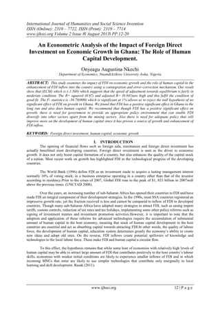 International Journal of Humanities and Social Science Invention
ISSN (Online): 2319 – 7722, ISSN (Print): 2319 – 7714
www.ijhssi.org Volume 2 Issue 8ǁ August 2013ǁ PP.12-20
www.ijhssi.org 12 | P a g e
An Econometric Analysis of the Impact of Foreign Direct
Investment on Economic Growth in Ghana: The Role of Human
Capital Development.
Onyeagu Augustina Nkechi
Department of Economics, NnamdiAzikiwe University Awka, Nigeria
ABSTRACT: This study examines the impact of FDI on economic growth and the role of human capital in the
enhancement of FDI inflow into the country using a cointegration and error-correction mechanism. Our result
show that (ECM) which is (-1.368) which suggests that the speed of adjustment towards equilibrium is fairly in
moderate condition. The R= squared (0.97) and adjusted R= (0.945)are high and this fulfil the condition of
good fit. The F- statistics is -36.78(000) which is significant at 1% allows us to reject the null hypothesis of no
significant effect of FDI on growth in Ghana. We found that FDI has a positive significant effect in Ghana in the
long run and also does human capital. We recommend that though FDI has a positive significant effect on
growth, there is need for government to provide an appropriate policy environment that can enable FDI
diversify into other sectors apart from the mining sectors. Also there is need for adequate policy that will
improve more on the development of human capital since it has proven a source of growth and enhancement of
FDI inflow.
KEYWORD: Foreign direct investment, human capital, economic growth
I. INTRODUCTION
The opening of financial flows such as foreign aids, remittances and foreign direct investment has
actually benefitted most developing countries. Foreign direct investment is seen as the driver to economic
growth. It does not only boost capital formation of a country, but also enhances the quality of the capital stock
of a nation. Most recent work on growth has highlighted FDI in the technological progress of the developing
countries.
The World Bank (1996) define FDI as an investment made to acquire a lasting management interest
normally 10% of voting stock, in a business enterprise operating in a country other than that of the investor
according to residency.Prior to the crises of 2007, Global FDI rose to the peak of $1, 833 billion in 2007well
above the previous times. (UNCTAD 2008).
Over the years, an increasing number of sub-Saharan Africa has opened their countries to FDI and have
made FDI an integral component of their development strategies. In the 1990s, most SSA countries registered an
impressive growth rate, yet the fraction received is less and cannot be compared to inflow of FDI in developed
countries. Though many sub-Saharan Africa have adopted many strategies to attract FDI, such as easing import
tariffs, custom controls, reduction of tax rates and tax holidays, implementing some other policy reforms such as
signing of investment treaties and investment promotion activities.However, it is important to note that the
adoption and application of these reforms for advanced technologies require the accumulation of substantial
amount of human capital in the host economy, meaning that stock of human capital development in the host
countries are essential and act as absorbing capital towards attracting FDI.In other words, the quality of labour
force, the development of human capital, education system determines greatly the economy’s ability to create
new ideas and adopt old ones. On the reverse, FDI inflows create potential spillovers of knowledge and
technologies to the local labour force. These make FDI and human capital a circular flow.
To this effect, the hypothesis remains that while some host of economies with relatively high levels of
human capital may be able to attract large amount of FDI that contributes positively to the host country’s labour
skills, economies with weaker initial conditions are likely to experience smaller inflows of FDI and in which
incoming MNCs that enter are likely to use simpler technologies that contribute only marginally to local
learning and skill development. Rasak (2011).
 