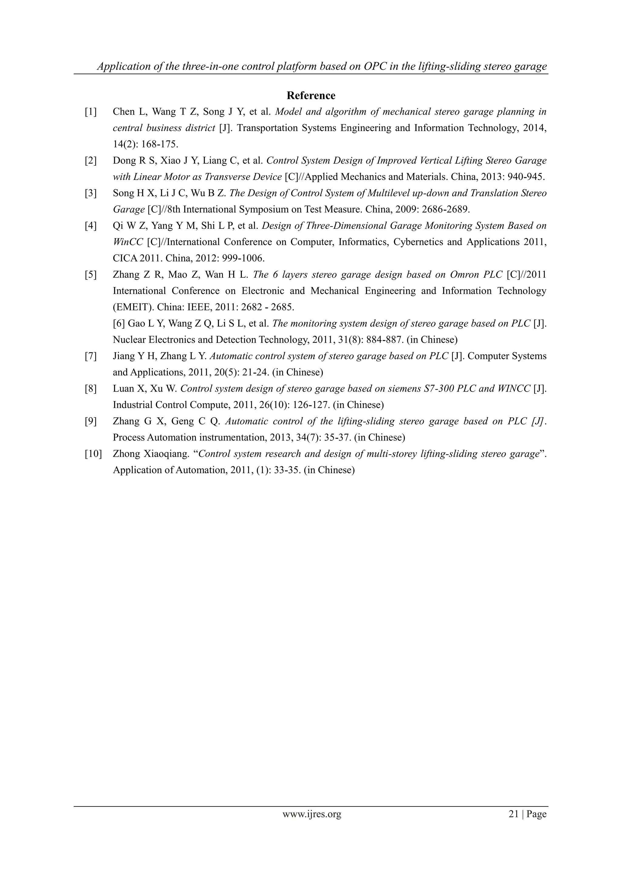 Application of the three-in-one control platform based on OPC in the lifting-sliding stereo garage
www.ijres.org 21 | Page
Reference
[1] Chen L, Wang T Z, Song J Y, et al. Model and algorithm of mechanical stereo garage planning in
central business district [J]. Transportation Systems Engineering and Information Technology, 2014,
14(2): 168-175.
[2] Dong R S, Xiao J Y, Liang C, et al. Control System Design of Improved Vertical Lifting Stereo Garage
with Linear Motor as Transverse Device [C]//Applied Mechanics and Materials. China, 2013: 940-945.
[3] Song H X, Li J C, Wu B Z. The Design of Control System of Multilevel up-down and Translation Stereo
Garage [C]//8th International Symposium on Test Measure. China, 2009: 2686-2689.
[4] Qi W Z, Yang Y M, Shi L P, et al. Design of Three-Dimensional Garage Monitoring System Based on
WinCC [C]//International Conference on Computer, Informatics, Cybernetics and Applications 2011,
CICA 2011. China, 2012: 999-1006.
[5] Zhang Z R, Mao Z, Wan H L. The 6 layers stereo garage design based on Omron PLC [C]//2011
International Conference on Electronic and Mechanical Engineering and Information Technology
(EMEIT). China: IEEE, 2011: 2682 - 2685.
[6] Gao L Y, Wang Z Q, Li S L, et al. The monitoring system design of stereo garage based on PLC [J].
Nuclear Electronics and Detection Technology, 2011, 31(8): 884-887. (in Chinese)
[7] Jiang Y H, Zhang L Y. Automatic control system of stereo garage based on PLC [J]. Computer Systems
and Applications, 2011, 20(5): 21-24. (in Chinese)
[8] Luan X, Xu W. Control system design of stereo garage based on siemens S7-300 PLC and WINCC [J].
Industrial Control Compute, 2011, 26(10): 126-127. (in Chinese)
[9] Zhang G X, Geng C Q. Automatic control of the lifting-sliding stereo garage based on PLC [J].
Process Automation instrumentation, 2013, 34(7): 35-37. (in Chinese)
[10] Zhong Xiaoqiang. “Control system research and design of multi-storey lifting-sliding stereo garage”.
Application of Automation, 2011, (1): 33-35. (in Chinese)
 