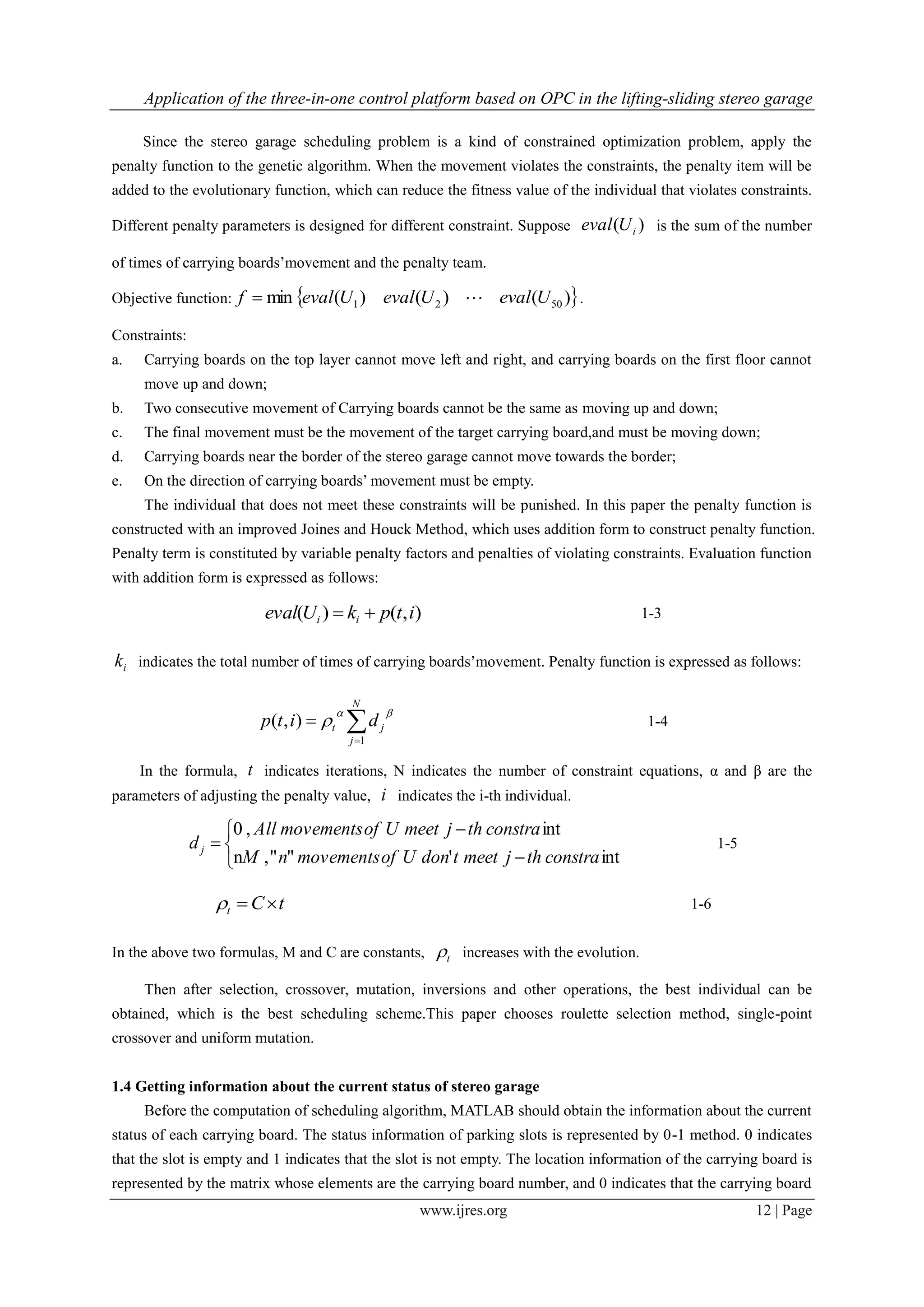Application of the three-in-one control platform based on OPC in the lifting-sliding stereo garage
www.ijres.org 12 | Page
Since the stereo garage scheduling problem is a kind of constrained optimization problem, apply the
penalty function to the genetic algorithm. When the movement violates the constraints, the penalty item will be
added to the evolutionary function, which can reduce the fitness value of the individual that violates constraints.
Different penalty parameters is designed for different constraint. Suppose )( iUeval is the sum of the number
of times of carrying boards’movement and the penalty team.
Objective function:  )()()(min 5021 UevalUevalUevalf  .
Constraints:
a. Carrying boards on the top layer cannot move left and right, and carrying boards on the first floor cannot
move up and down;
b. Two consecutive movement of Carrying boards cannot be the same as moving up and down;
c. The final movement must be the movement of the target carrying board,and must be moving down;
d. Carrying boards near the border of the stereo garage cannot move towards the border;
e. On the direction of carrying boards’ movement must be empty.
The individual that does not meet these constraints will be punished. In this paper the penalty function is
constructed with an improved Joines and Houck Method, which uses addition form to construct penalty function.
Penalty term is constituted by variable penalty factors and penalties of violating constraints. Evaluation function
with addition form is expressed as follows:
),()( itpkUeval ii  1-3
ik indicates the total number of times of carrying boards’movement. Penalty function is expressed as follows:


N
j
jt ditp
1
),(

 1-4
In the formula, t indicates iterations, N indicates the number of constraint equations, α and β are the
parameters of adjusting the penalty value, i indicates the i-th individual.






int'"",n
int,0
constrathjmeettdonUofmovementsnM
constrathjmeetUofmovementsAll
dj 1-5
tCt  1-6
In the above two formulas, M and C are constants, t increases with the evolution.
Then after selection, crossover, mutation, inversions and other operations, the best individual can be
obtained, which is the best scheduling scheme.This paper chooses roulette selection method, single-point
crossover and uniform mutation.
1.4 Getting information about the current status of stereo garage
Before the computation of scheduling algorithm, MATLAB should obtain the information about the current
status of each carrying board. The status information of parking slots is represented by 0-1 method. 0 indicates
that the slot is empty and 1 indicates that the slot is not empty. The location information of the carrying board is
represented by the matrix whose elements are the carrying board number, and 0 indicates that the carrying board
 