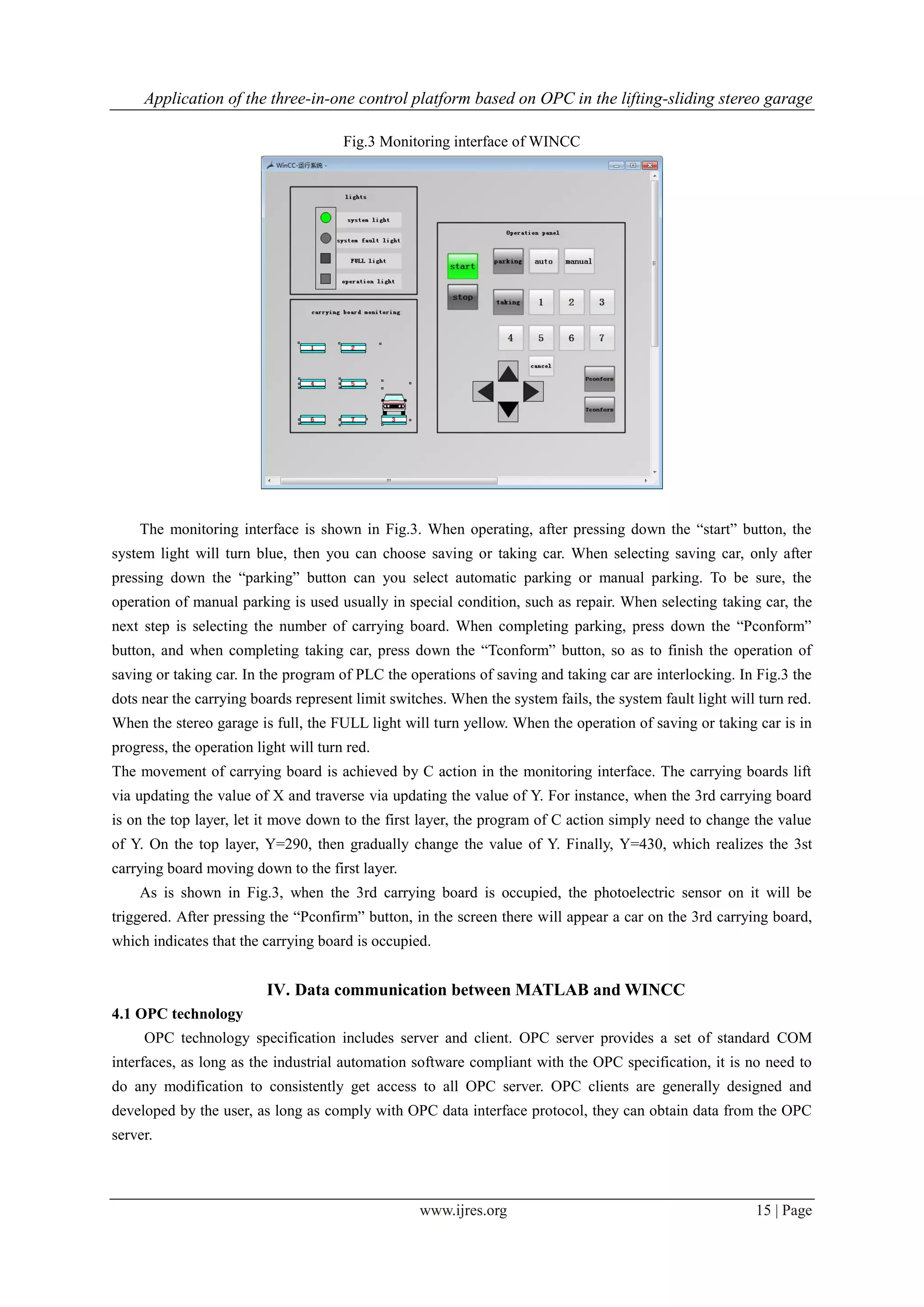 Application of the three-in-one control platform based on OPC in the lifting-sliding stereo garage
www.ijres.org 15 | Page
Fig.3 Monitoring interface of WINCC
The monitoring interface is shown in Fig.3. When operating, after pressing down the “start” button, the
system light will turn blue, then you can choose saving or taking car. When selecting saving car, only after
pressing down the “parking” button can you select automatic parking or manual parking. To be sure, the
operation of manual parking is used usually in special condition, such as repair. When selecting taking car, the
next step is selecting the number of carrying board. When completing parking, press down the “Pconform”
button, and when completing taking car, press down the “Tconform” button, so as to finish the operation of
saving or taking car. In the program of PLC the operations of saving and taking car are interlocking. In Fig.3 the
dots near the carrying boards represent limit switches. When the system fails, the system fault light will turn red.
When the stereo garage is full, the FULL light will turn yellow. When the operation of saving or taking car is in
progress, the operation light will turn red.
The movement of carrying board is achieved by C action in the monitoring interface. The carrying boards lift
via updating the value of X and traverse via updating the value of Y. For instance, when the 3rd carrying board
is on the top layer, let it move down to the first layer, the program of C action simply need to change the value
of Y. On the top layer, Y=290, then gradually change the value of Y. Finally, Y=430, which realizes the 3st
carrying board moving down to the first layer.
As is shown in Fig.3, when the 3rd carrying board is occupied, the photoelectric sensor on it will be
triggered. After pressing the “Pconfirm” button, in the screen there will appear a car on the 3rd carrying board,
which indicates that the carrying board is occupied.
IV. Data communication between MATLAB and WINCC
4.1 OPC technology
OPC technology specification includes server and client. OPC server provides a set of standard COM
interfaces, as long as the industrial automation software compliant with the OPC specification, it is no need to
do any modification to consistently get access to all OPC server. OPC clients are generally designed and
developed by the user, as long as comply with OPC data interface protocol, they can obtain data from the OPC
server.
 