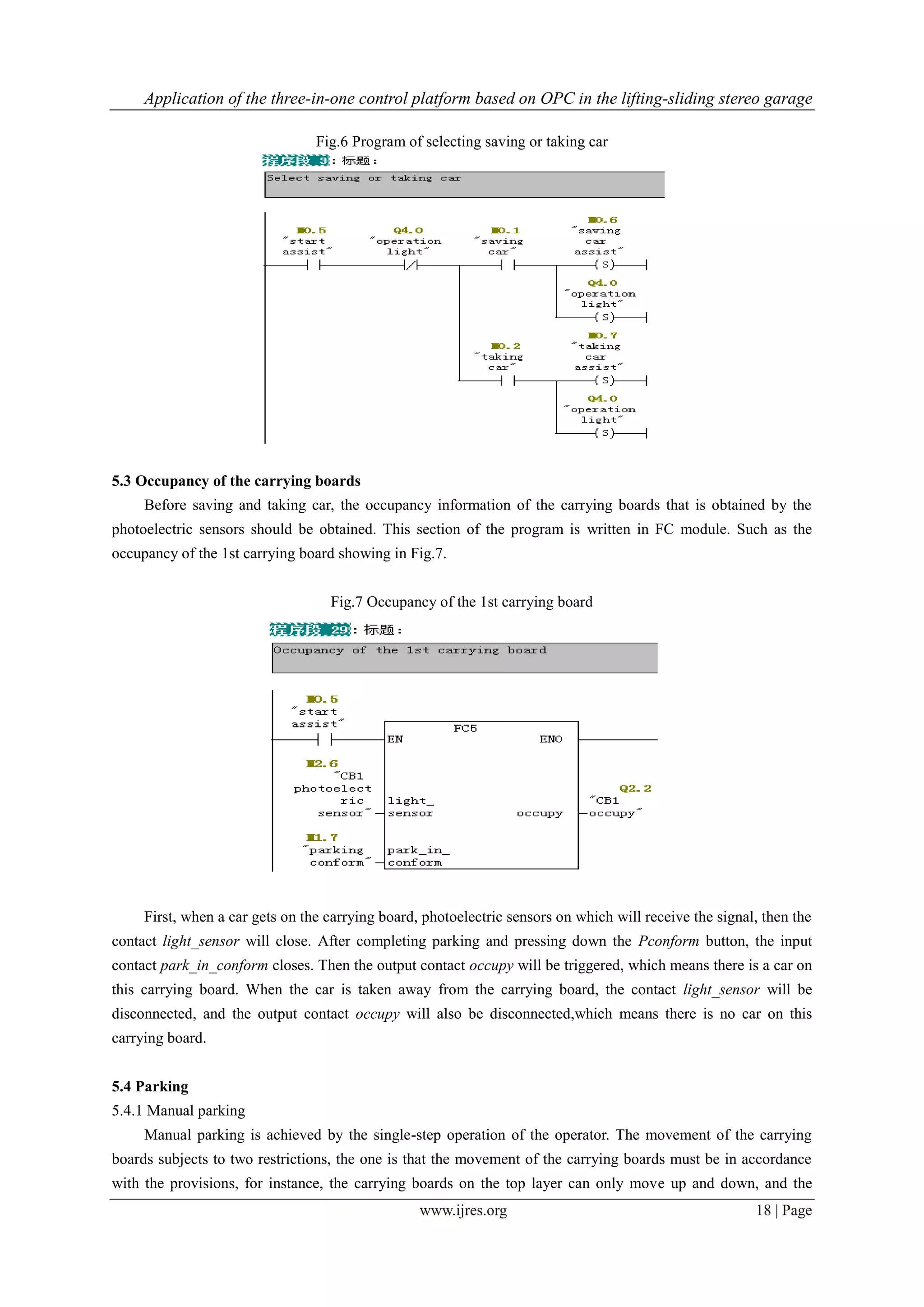 Application of the three-in-one control platform based on OPC in the lifting-sliding stereo garage
www.ijres.org 18 | Page
Fig.6 Program of selecting saving or taking car
5.3 Occupancy of the carrying boards
Before saving and taking car, the occupancy information of the carrying boards that is obtained by the
photoelectric sensors should be obtained. This section of the program is written in FC module. Such as the
occupancy of the 1st carrying board showing in Fig.7.
Fig.7 Occupancy of the 1st carrying board
First, when a car gets on the carrying board, photoelectric sensors on which will receive the signal, then the
contact light_sensor will close. After completing parking and pressing down the Pconform button, the input
contact park_in_conform closes. Then the output contact occupy will be triggered, which means there is a car on
this carrying board. When the car is taken away from the carrying board, the contact light_sensor will be
disconnected, and the output contact occupy will also be disconnected,which means there is no car on this
carrying board.
5.4 Parking
5.4.1 Manual parking
Manual parking is achieved by the single-step operation of the operator. The movement of the carrying
boards subjects to two restrictions, the one is that the movement of the carrying boards must be in accordance
with the provisions, for instance, the carrying boards on the top layer can only move up and down, and the
 