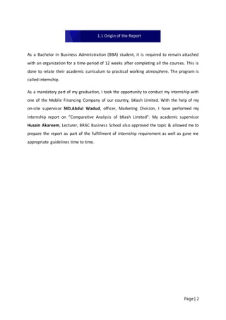 Page | 2
As a Bachelor in Business Administration (BBA) student, it is required to remain attached
with an organization for a time-period of 12 weeks after completing all the courses. This is
done to relate their academic curriculum to practical working atmosphere. The program is
called internship.
As a mandatory part of my graduation, I took the opportunity to conduct my internship with
one of the Mobile Financing Company of our country, bKash Limited. With the help of my
on-site supervisor MD.Abdul Wadud, officer, Marketing Division, I have performed my
internship report on “Comparative Analysis of bKash Limited”. My academic supervisor
Husain Akareem, Lecturer, BRAC Business School also approved the topic & allowed me to
prepare the report as part of the fulfillment of internship requirement as well as gave me
appropriate guidelines time to time.
1.1 Origin of the Report
 