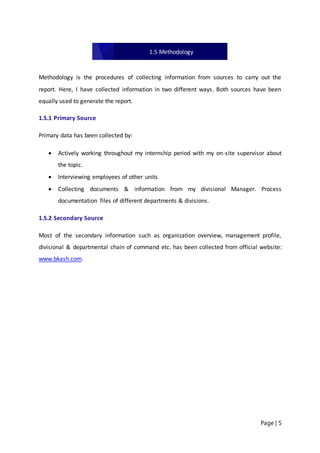 Page | 5
Methodology is the procedures of collecting information from sources to carry out the
report. Here, I have collected information in two different ways. Both sources have been
equally used to generate the report.
1.5.1 Primary Source
Primary data has been collected by:
 Actively working throughout my internship period with my on-site supervisor about
the topic.
 Interviewing employees of other units
 Collecting documents & information from my divisional Manager. Process
documentation files of different departments & divisions.
1.5.2 Secondary Source
Most of the secondary information such as organization overview, management profile,
divisional & departmental chain of command etc. has been collected from official website:
www.bkash.com.
1.5 Methodology
 
