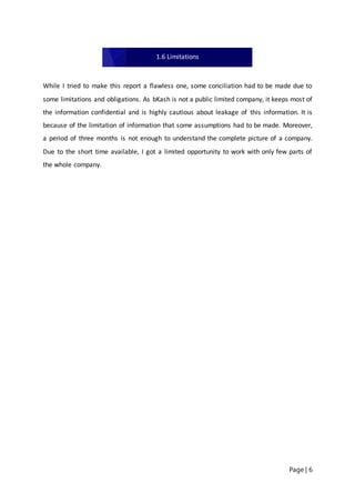 Page | 6
While I tried to make this report a flawless one, some conciliation had to be made due to
some limitations and obligations. As bKash is not a public limited company, it keeps most of
the information confidential and is highly cautious about leakage of this information. It is
because of the limitation of information that some assumptions had to be made. Moreover,
a period of three months is not enough to understand the complete picture of a company.
Due to the short time available, I got a limited opportunity to work with only few parts of
the whole company.
1.6 Limitations
 