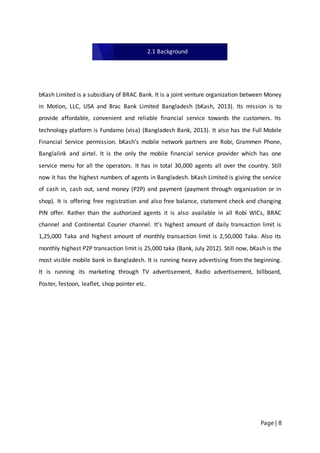 Page | 8
bKash Limited is a subsidiary of BRAC Bank. It is a joint venture organization between Money
in Motion, LLC, USA and Brac Bank Limited Bangladesh (bKash, 2013). Its mission is to
provide affordable, convenient and reliable financial service towards the customers. Its
technology platform is Fundamo (visa) (Bangladesh Bank, 2013). It also has the Full Mobile
Financial Service permission. bKash’s mobile network partners are Robi, Grammen Phone,
Banglalink and airtel. It is the only the mobile financial service provider which has one
service menu for all the operators. It has in total 30,000 agents all over the country. Still
now it has the highest numbers of agents in Bangladesh. bKash Limited is giving the service
of cash in, cash out, send money (P2P) and payment (payment through organization or in
shop). It is offering free registration and also free balance, statement check and changing
PIN offer. Rather than the authorized agents it is also available in all Robi WICs, BRAC
channel and Continental Courier channel. It’s highest amount of daily transaction limit is
1,25,000 Taka and highest amount of monthly transaction limit is 2,50,000 Taka. Also its
monthly highest P2P transaction limit is 25,000 taka (Bank, July 2012). Still now, bKash is the
most visible mobile bank in Bangladesh. It is running heavy advertising from the beginning.
It is running its marketing through TV advertisement, Radio advertisement, billboard,
Poster, festoon, leaflet, shop pointer etc.
2.1 Background
 