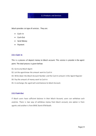 Page | 9
bKash provides six type of services . They are:
 Cash- In
 Cash-Out
 Send Money
 Payment
2.2.1 Cash- In
This is a process of deposit money to bKash account. This service is provide in the agent
point. The total process is given bellow:
01. Go to any bKash Agent
02. Let the agent know the amount want to Cash In
03. Write down the bKash Account Number and the Cash In amount in the Agent Register
04. Pay the amount of money want to Cash in
05. In exchange, the agent will send balance to bKash Account.
2.2.2 Cash-Out
If bkash users have sufficient balance in their bKash Account, users can withdraw cash
anytime. There is two way of withdraw money from bkash account, one option is from
agents and another is from BRAC Bank ATM Booth.
2.2 Products and Services
 