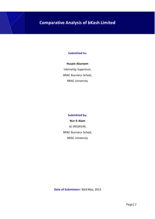 Page | 2
Submitted to:
Husain Akareem
Internship Supervisor,
BRAC Business School,
BRAC University
Submitted by:
Nur-E-Alam
Id: 09104149,
BRAC Business School,
BRAC University
Date of Submission: 30rd May, 2013
Comparative Analysis of bKash Limited
 