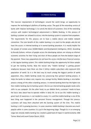 Page | 12
The massive improvement of technologies around the world brings an opportunity to
improve the technological platform of banking sector. The goal of the extending service of
banks with improve technology is to satisfy the desire of customers. One of the extending
services with modern technological advancement is Mobile Banking. In this process of
banking customer are allowed to access into the banking system in anytime from anywhere.
The requirements for this process are to have a mobile device and mobile network
connection. The core benefit of this mobile banking is to reach to the people who do not
have the access in internet banking or in normal banking procedure. It is mostly helpful for
the people of remote areas (GSMA Mobile and Development Intelligence, 2012). According
to Raseda Sultana, millions of people across the developing nations are relying on informal
economic activities for their living and most of these people are from the bottom stage of
the pyramid. These mass populations do not have the access into the basic financial services
or the regular banking system. This mobile banking brings the opportunity for these people
to get the banking facility. Now the reason why “mobile banking” is getting greater
emphasize because more there are than 4 billion mobile subscribers who represent 61%
population of world. So it is the best way to reach among the biggest portion of world
population. Also, mobile banking needs less processing than general banking process. It
helps the banks to reduce cost, requires less storage facility. Mobile Banking is also better
process among all the other e-banking process. In internet banking there has the higher risk
then mobile banking due to hacking system. Also to use internet banking people needs extra
skills to use computer. On the other hand, to use Mobile Bank, customers’ needs to have
the basic idea about how to operate mobile in daily life. So to use this mobile banking a
great level of awareness is not needed to create. It is said that mobile banking is one of the
best thing ever happened in the personal finance management. Through this process
customers will keep them attached with the banking system all the time. This mobile
banking is still in growing business. In some countries mobile banking is become very much
popular while in some countries it is just in the beginning stage. Though it is in an emerging
stage but already mobile banking has created a good level of impact in world economy. (Md
Taimur Ahad and Laurel Evelyn Dyson, 2012)
3.1 Mobile Banking
 