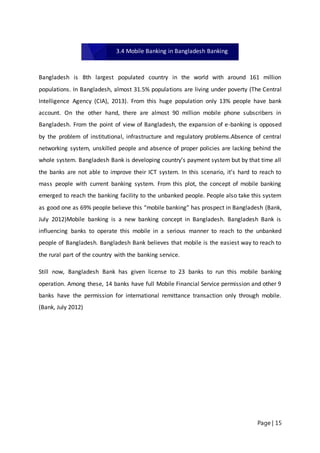 Page | 15
Bangladesh is 8th largest populated country in the world with around 161 million
populations. In Bangladesh, almost 31.5% populations are living under poverty (The Central
Intelligence Agency (CIA), 2013). From this huge population only 13% people have bank
account. On the other hand, there are almost 90 million mobile phone subscribers in
Bangladesh. From the point of view of Bangladesh, the expansion of e-banking is opposed
by the problem of institutional, infrastructure and regulatory problems.Absence of central
networking system, unskilled people and absence of proper policies are lacking behind the
whole system. Bangladesh Bank is developing country’s payment system but by that time all
the banks are not able to improve their ICT system. In this scenario, it’s hard to reach to
mass people with current banking system. From this plot, the concept of mobile banking
emerged to reach the banking facility to the unbanked people. People also take this system
as good one as 69% people believe this “mobile banking” has prospect in Bangladesh (Bank,
July 2012)Mobile banking is a new banking concept in Bangladesh. Bangladesh Bank is
influencing banks to operate this mobile in a serious manner to reach to the unbanked
people of Bangladesh. Bangladesh Bank believes that mobile is the easiest way to reach to
the rural part of the country with the banking service.
Still now, Bangladesh Bank has given license to 23 banks to run this mobile banking
operation. Among these, 14 banks have full Mobile Financial Service permission and other 9
banks have the permission for international remittance transaction only through mobile.
(Bank, July 2012)
3.4 Mobile Banking in Bangladesh Banking
 