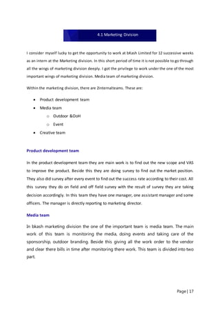 Page | 17
I consider myself lucky to get the opportunity to work at bKash Limited for 12 successive weeks
as an intern at the Marketing division. In this short period of time it is not possible to go through
all the wings of marketing division deeply. I got the privilege to work under the one of the most
important wings of marketing division. Media team of marketing division.
Within the marketing division, there are 2internalteams. These are:
 Product development team
 Media team
o Outdoor &OoH
o Event
 Creative team
Product development team
In the product development team they are main work is to find out the new scope and VAS
to improve the product. Beside this they are doing survey to find out the market position.
They also did survey after every event to find out the success rate according to their cost. All
this survey they do on field and off field survey with the result of survey they are taking
decision accordingly. In this team they have one manager, one assistant manager and some
officers. The manager is directly reporting to marketing director.
Media team
In bkash marketing division the one of the important team is media team. The main
work of this team is monitoring the media, doing events and taking care of the
sponsorship, outdoor branding. Beside this giving all the work order to the vendor
and clear there bills in time after monitoring there work. This team is divided into two
part.
4.1 Marketing Division
 