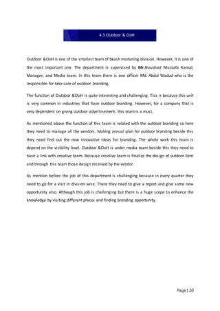 Page | 20
Outdoor &OoH is one of the smallest team of bkash marketing division. However, it is one of
the most important one. The department is supervised by Mr.Naushad Mustafa Kamal,
Manager, and Media team. In this team there is one officer Md. Abdul Wadud who is the
responsible for take care of outdoor branding.
The function of Outdoor &OoH is quite interesting and challenging. This is because this unit
is very common in industries that have outdoor branding. However, for a company that is
very dependent on giving outdoor advertisement, this team is a must.
As mentioned above the function of this team is related with the outdoor branding so here
they need to manage all the vendors. Making annual plan for outdoor branding beside this
they need find out the new innovative ideas for branding. The whole work this team is
depend on the visibility level. Outdoor &OoH is under media team beside this they need to
have a link with creative team. Because creative team is finalize the design of outdoor item
and through this team those design received by the vendor.
As mention before the job of this department is challenging because in every quarter they
need to go for a visit in division wise. There they need to give a report and give some new
opportunity also. Although this job is challenging but there is a huge scope to enhance the
knowledge by visiting different places and finding branding opportunity.
4.3 Outdoor & OoH
 
