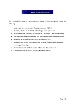 Page | 21
The responsibilities that were assigned to me during the internship period include the
following:
 Assist in planning and executing the outdoor strategy of bKash
 Monitoring the condition of outdoor branding element by field visit.
 Make routine visits across the country to assess the progress of outdoor branding.
 Evaluate and propose innovative and cost effective mediums of outdoor branding.
 Gather market intelligence on competition on a regular basis
 Keep abreast of existing and new upcoming technical changes regarding outdoor
marketing and branding.
 Maintain liaison with outdoor vendors and enhance the vendor pool
 Communicate with the various University for bKash seminar
4.4 Responsibilities of the Job
 