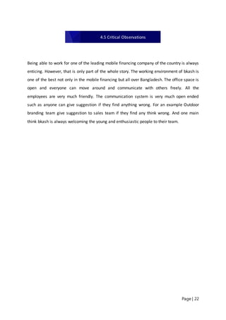 Page | 22
Being able to work for one of the leading mobile financing company of the country is always
enticing. However, that is only part of the whole story. The working environment of bkash is
one of the best not only in the mobile financing but all over Bangladesh. The office space is
open and everyone can move around and communicate with others freely. All the
employees are very much friendly. The communication system is very much open ended
such as anyone can give suggestion if they find anything wrong. For an example Outdoor
branding team give suggestion to sales team if they find any think wrong. And one main
think bkash is always welcoming the young and enthusiastic people to their team.
4.5 Critical Observations
 