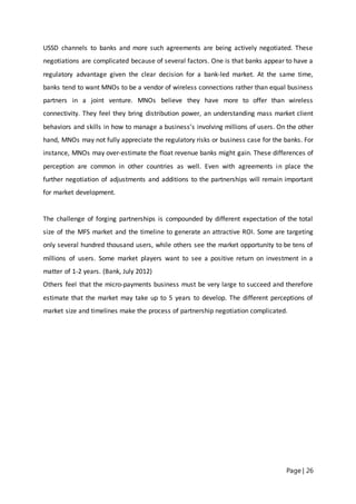 Page | 26
USSD channels to banks and more such agreements are being actively negotiated. These
negotiations are complicated because of several factors. One is that banks appear to have a
regulatory advantage given the clear decision for a bank‐led market. At the same time,
banks tend to want MNOs to be a vendor of wireless connections rather than equal business
partners in a joint venture. MNOs believe they have more to offer than wireless
connectivity. They feel they bring distribution power, an understanding mass market client
behaviors and skills in how to manage a business’s involving millions of users. On the other
hand, MNOs may not fully appreciate the regulatory risks or business case for the banks. For
instance, MNOs may over‐estimate the float revenue banks might gain. These differences of
perception are common in other countries as well. Even with agreements in place the
further negotiation of adjustments and additions to the partnerships will remain important
for market development.
The challenge of forging partnerships is compounded by different expectation of the total
size of the MFS market and the timeline to generate an attractive ROI. Some are targeting
only several hundred thousand users, while others see the market opportunity to be tens of
millions of users. Some market players want to see a positive return on investment in a
matter of 1‐2 years. (Bank, July 2012)
Others feel that the micro‐payments business must be very large to succeed and therefore
estimate that the market may take up to 5 years to develop. The different perceptions of
market size and timelines make the process of partnership negotiation complicated.
 