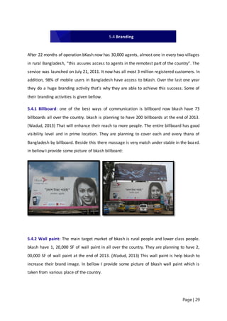 Page | 29
After 22 months of operation bKash now has 30,000 agents, almost one in every two villages
in rural Bangladesh, “this assures access to agents in the remotest part of the country”. The
service was launched on July 21, 2011. It now has all most 3 million registered customers. In
addition, 98% of mobile users in Bangladesh have access to bKash. Over the last one year
they do a huge branding activity that’s why they are able to achieve this success. Some of
their branding activities is given bellow.
5.4.1 Billboard: one of the best ways of communication is billboard now bkash have 73
billboards all over the country. bkash is planning to have 200 billboards at the end of 2013.
(Wadud, 2013) That will enhance their reach to more people. The entire billboard has good
visibility level and in prime location. They are planning to cover each and every thana of
Bangladesh by billboard. Beside this there massage is very match under stable in the board.
In bellow I provide some picture of bkash billboard:
5.4.2 Wall paint: The main target market of bkash is rural people and lower class people.
bkash have 1, 20,000 SF of wall paint in all over the country. They are planning to have 2,
00,000 SF of wall paint at the end of 2013. (Wadud, 2013) This wall paint is help bkash to
increase their brand image. In bellow I provide some picture of bkash wall paint which is
taken from various place of the country.
5.4 Branding
 