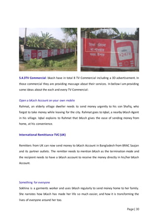 Page | 30
5.4.3TV Commercial: bkash have in total 8 TV Commercial including a 3D advertisement. In
those commercial they are providing massage about their services. In bellow I am providing
some ideas about the each and every TV Commercial:
Open a bKash Account on your own mobile
Rahmat, an elderly village dweller needs to send money urgently to his son Shafiq, who
forgot to take money while leaving for the city. Rahmat goes to Iqbal, a nearby bKash Agent
in his village. Iqbal explains to Rahmat that bKash gives the ease of sending money from
home, at his convenience.
International Remittance TVC (UK)
Remitters from UK can now send money to bKash Account in Bangladesh from BRAC Saajan
and its partner outlets. The remitter needs to mention bKash as the termination mode and
the recipient needs to have a bKash account to receive the money directly in his/her bKash
Account.
Something for everyone
Sokhina is a garments worker and uses bKash regularly to send money home to her family.
She narrates how bKash has made her life so much easier, and how it is transforming the
lives of everyone around her too.
 