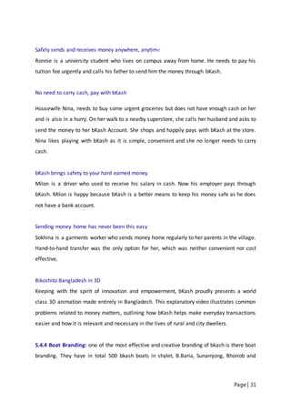 Page | 31
Safely sends and receives money anywhere, anytime
Ronnie is a university student who lives on campus away from home. He needs to pay his
tuition fee urgently and calls his father to send him the money through bKash.
No need to carry cash, pay with bKash
Housewife Nina, needs to buy some urgent groceries but does not have enough cash on her
and is also in a hurry. On her walk to a nearby superstore, she calls her husband and asks to
send the money to her bKash Account. She shops and happily pays with bKash at the store.
Nina likes playing with bKash as it is simple, convenient and she no longer needs to carry
cash.
bKash brings safety to your hard earned money
Milon is a driver who used to receive his salary in cash. Now his employer pays through
bKash. Milon is happy because bKash is a better means to keep his money safe as he does
not have a bank account.
Sending money home has never been this easy
Sokhina is a garments worker who sends money home regularly to her parents in the village.
Hand-to-hand transfer was the only option for her, which was neither convenient nor cost
effective.
Bikoshito Bangladesh in 3D
Keeping with the spirit of innovation and empowerment, bKash proudly presents a world
class 3D animation made entirely in Bangladesh. This explanatory video illustrates common
problems related to money matters, outlining how bKash helps make everyday transactions
easier and how it is relevant and necessary in the lives of rural and city dwellers.
5.4.4 Boat Branding: one of the most effective and creative branding of bkash is there boat
branding. They have in total 500 bkash boats in shylet, B.Baria, Sunamjong, Bhoirob and
 