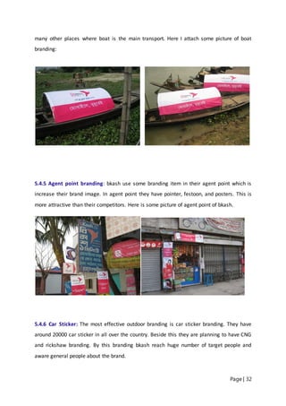 Page | 32
many other places where boat is the main transport. Here I attach some picture of boat
branding:
5.4.5 Agent point branding: bkash use some branding item in their agent point which is
increase their brand image. In agent point they have pointer, festoon, and posters. This is
more attractive than their competitors. Here is some picture of agent point of bkash.
5.4.6 Car Sticker: The most effective outdoor branding is car sticker branding. They have
around 20000 car sticker in all over the country. Beside this they are planning to have CNG
and rickshaw branding. By this branding bkash reach huge number of target people and
aware general people about the brand.
 
