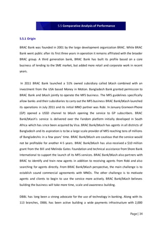 Page | 34
5.5.1 Origin
BRAC Bank was founded in 2001 by the large development organization BRAC. While BRAC
Bank went public after its first three years in operation it remains affiliated with the broader
BRAC group. A third generation bank, BRAC Bank has built its profile based on a core
business of lending to the SME market, but added more retail and corporate work in recent
years.
In 2011 BRAC Bank launched a 51% owned subsidiary called bKash combined with an
investment from the USA based Money in Motion. Bangladesh Bank granted permission to
BRAC Bank and bKash jointly to operate the MFS business. The MFS guidelines specifically
allow banks and their subsidiaries to carry out the MFS business BRAC Bank/bKash launched
its operations in July 2011 and its initial MNO partner was Robi. In January Grameen Phone
(GP) opened a USSD channel to bKash opening the service to GP subscribers. BRAC
Bank/bKash’s service is delivered over the Fandom platform initially developed in South
Africa which has since been acquired by Visa. BRAC Bank/bKash has agents in all districts of
Bangladesh and its aspiration is to be a large scale provider of MFS reaching tens of millions
of Bangladeshis in a few years’ time. BRAC Bank/bKash are cautious that the service would
not be profitable for another 4‐5 years. BRAC Bank/bKash has also received a $10 million
grant from the Bill and Melinda Gates Foundation and technical assistance from Shore Bank
International to support the launch of its MFS services. BRAC Bank/bKash also partners with
BRAC to identify and train new agents in addition to receiving agents from Robi and also
searching for agents directly. From BRAC Bank/bKash perspective, the main challenge is to
establish sound commercial agreements with MNOs. The other challenge is to motivate
agents and clients to begin to use the service more actively. BRAC Bank/bKash believes
building the business will take more time, scale and awareness building.
DBBL has long been a strong advocate for the use of technology in banking. Along with its
113 branches, DBBL has been active building a wide payments infrastructure with 2,000
5.5 Comparative Analysis of Performance
 