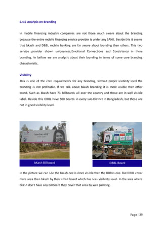 Page | 39
5.4.5 Analysis on Branding
In mobile financing industry companies are not those much aware about the branding
because the entire mobile financing service provider is under any BANK. Beside this it seems
that bkash and DBBL mobile banking are far aware about branding then others. This two
service provider shown uniqueness,Emotional Connections and Consistency in there
branding. In bellow we are analysis about their branding in terms of some core branding
characteristic.
Visibility
This is one of the core requirements for any branding, without proper visibility level the
branding is not profitable. If we talk about bkash branding it is more visible then other
brand. Such as bkash have 73 billboards all over the country and those are in well visible
label. Beside this DBBL have 500 boards in every sub-District in Bangladesh, but those are
not in good visibility level.
In the picture we can see the bkash one is more visible then the DBBLs one. But DBBL cover
more area then bkash by their small board which has less visibility level. In the area where
bkash don’t have any billboard they cover that area by wall painting.
bKash Billboard DBBL Board
 