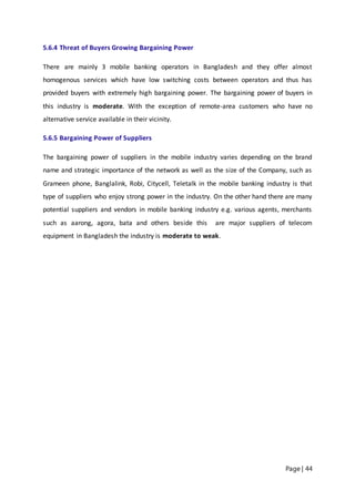 Page | 44
5.6.4 Threat of Buyers Growing Bargaining Power
There are mainly 3 mobile banking operators in Bangladesh and they offer almost
homogenous services which have low switching costs between operators and thus has
provided buyers with extremely high bargaining power. The bargaining power of buyers in
this industry is moderate. With the exception of remote-area customers who have no
alternative service available in their vicinity.
5.6.5 Bargaining Power of Suppliers
The bargaining power of suppliers in the mobile industry varies depending on the brand
name and strategic importance of the network as well as the size of the Company, such as
Grameen phone, Banglalink, Robi, Citycell, Teletalk in the mobile banking industry is that
type of suppliers who enjoy strong power in the industry. On the other hand there are many
potential suppliers and vendors in mobile banking industry e.g. various agents, merchants
such as aarong, agora, bata and others beside this are major suppliers of telecom
equipment in Bangladesh the industry is moderate to weak.
 