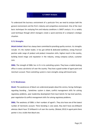 Page | 45
To understand the business environment of a particular firm, we need to analyze both the
general environment and the firm‘s industry and competitive environment. One of the most
basic techniques for analyzing firm and industry conditions is SWOT analysis. It is a widely
used technique through which managers create a quick overview of a company‘s strategic
situation.
5.7.1 Strengths
bKash Limited: bKash has always been committed to providing quality services. Its strengths
include- it‘s the market leader, it has got skilled & dedicated workforce, strong financial
position wide range of product and product innovation skills, highest reach in the country,
building brand image and reputation in the industry, strong company culture, customer
care.
DBBL: The strength of DBBL lies in it’s in its controlling system. They have a mobile banking
office in every sub-district all over the country. They have a good number of agent point and
merchant account. There controlling system is main strengths along with brand name.
5.7.2 Weaknesses
bkash: The weaknesses of bkash are understand people about the service, facing challenges
regarding branding , Sometimes system is down, conflict management skills for solving
regulatory problems, poor leadership development from local talents for top level position,
poor negotiation & conflict management skills for solving regulatory problems.
DBBL: The weakness of DBBL is their numbers of agent’s .They also have one of the lowest
number of merchants account. There branding is very week, they don’t have any billboard
whereas bkash have 72 billboard in all over the country. (Wadud, 2013) In agent point there
pointer is less visible then bkash one.
5.7 SWOT Analysis
 