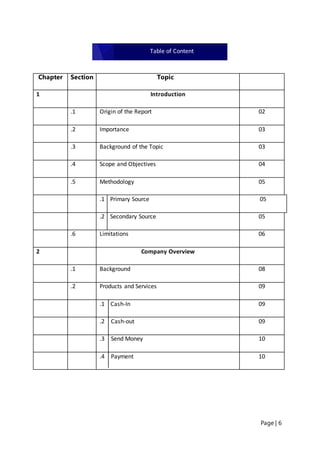 Page | 6
Chapter Section Topic
1 Introduction
.1 Origin of the Report 02
.2 Importance 03
.3 Background of the Topic 03
.4 Scope and Objectives 04
.5 Methodology 05
.1 Primary Source 05
.2 Secondary Source 05
.6 Limitations 06
2 Company Overview
.1 Background 08
.2 Products and Services 09
.1 Cash-In 09
.2 Cash-out 09
.3 Send Money 10
.4 Payment 10
Table of Content
Executive Summary
 