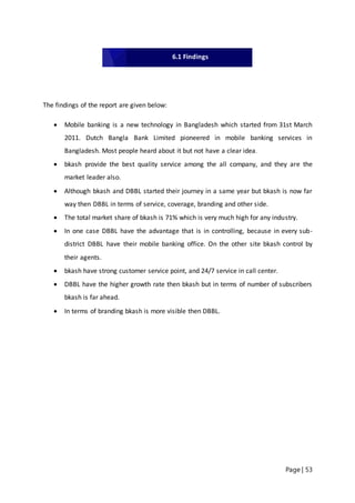 Page | 53
The findings of the report are given below:
 Mobile banking is a new technology in Bangladesh which started from 31st March
2011. Dutch Bangla Bank Limited pioneered in mobile banking services in
Bangladesh. Most people heard about it but not have a clear idea.
 bkash provide the best quality service among the all company, and they are the
market leader also.
 Although bkash and DBBL started their journey in a same year but bkash is now far
way then DBBL in terms of service, coverage, branding and other side.
 The total market share of bkash is 71% which is very much high for any industry.
 In one case DBBL have the advantage that is in controlling, because in every sub-
district DBBL have their mobile banking office. On the other site bkash control by
their agents.
 bkash have strong customer service point, and 24/7 service in call center.
 DBBL have the higher growth rate then bkash but in terms of number of subscribers
bkash is far ahead.
 In terms of branding bkash is more visible then DBBL.
6.1 Findings
 