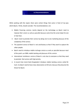 Page | 54
While working with the report, there were certain things that came in front of my eyes
which bkash, I think, should consider. The recommendations are:
 Mobile financing services mainly depend on the technology so bkash need to
improve their server as early as possible because some time the server down for one
or two hour.
 bkash need to promote their service by doing one to one marketing because of the
complexity of the service.
 The payment service of bkash is not satisfactory so that if they want to capture the
urban people.
 bkash need to introduce mobile recharge service as early as possible because most
of the youth use DBBL mobile banking only because of this service.
 International remittance service of bkash is not clear to everyone so that they need
to promote that service with high priority.
 In resent time Islami Bank Bangladesh introduce mobile banking service called M-
Cash. So bkash need to have close observation on M-Cash, because they became the
threat for bkash.
6.2 Recommendations
 