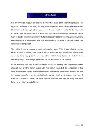 Page | 55
It is my immense pleasure to conclude the report as a part of my internship program. The
report is a reflection of my work, sincerity, credibility as well as coordination between me &
bkash Limited. I tried my best to provide as much as information I could. As the industry is
its early stage, companies tend to keep their information confidential. I consider myself
lucky to be able to work in a company that provides such scope for learning. Certainly, this is
very uncommon in Bangladesh. The work environment is also one of the best among the
companies in Bangladesh.
The mobile financing industry is growing at excellent pace. While it took only two year for
bkash to reach 3 million, DBBL have 1 million within two year. Beside this all the other
companies have huge potential to increase their market share, because the industry is in
very early stage. There is huge opportunity for the new interns in the industry.
At the wrapping up it can be said the bkash limited still working hard to grab the market
although they are the market leader with 71% market share. But the competition of this
industry developed rapidly. But yet bkash is in a comfortable place in this industry but mot
in a secure place. To retain the market leader position bkash is introduce new services. If
they can continue to cater to the needs of their customers like they are doing now, they
have a bright future ahead of them.
6.3 Conclusion
 
