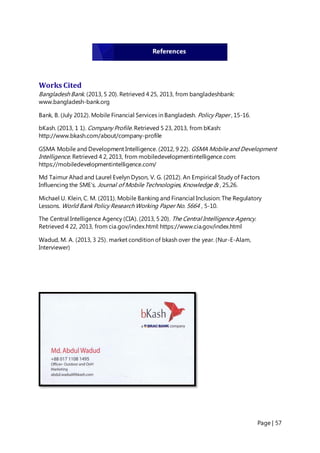 Page | 57
Works Cited
Bangladesh Bank. (2013, 5 20). Retrieved 4 25, 2013, from bangladeshbank:
www.bangladesh-bank.org
Bank, B. (July 2012). Mobile Financial Services in Bangladesh. Policy Paper , 15-16.
bKash. (2013, 1 1). Company Profile. Retrieved 5 23, 2013, from bKash:
http://www.bkash.com/about/company-profile
GSMA Mobile and Development Intelligence. (2012, 9 22). GSMA Mobile and Development
Intelligence. Retrieved 4 2, 2013, from mobiledevelopmentintelligence.com:
https://mobiledevelopmentintelligence.com/
Md Taimur Ahad and Laurel Evelyn Dyson, V. G. (2012). An Empirical Study of Factors
Influencing the SME’s. Journal of Mobile Technologies, Knowledge & , 25,26.
Michael U. Klein, C. M. (2011). Mobile Banking and Financial Inclusion: The Regulatory
Lessons. World Bank Policy Research Working Paper No. 5664 , 5-10.
The Central Intelligence Agency (CIA). (2013, 5 20). The Central Intelligence Agency.
Retrieved 4 22, 2013, from cia.gov/index.html: https://www.cia.gov/index.html
Wadud, M. A. (2013, 3 25). market condition of bkash over the year. (Nur-E-Alam,
Interviewer)
References
 