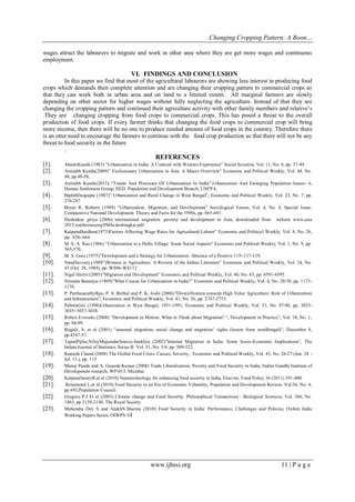Changing Cropping Pattern: A Boon…
www.ijhssi.org 11 | P a g e
wages attract the labourers to migrate and work in other area where they are get more wages and continuous
employment.
VI. FINDINGS AND CONCLUSION
In this paper we find that most of the agricultural labourers are showing less interest in producing food
crops which demands their complete attention and are changing their cropping pattern to commercial crops so
that they can work both in urban area and on land to a limited extent. All marginal farmers are slowly
depending on other sector for higher wages without fully neglecting the agriculture. Instead of that they are
changing the cropping pattern and continued their agriculture activity with other family members and relative’s
.They are changing cropping from food crops to commercial crops. This has posed a threat to the overall
production of food crops. If every farmer thinks that changing the food crops to commercial crop will bring
more income, then there will be no one to produce needed amount of food crops in the country. Therefore there
is an utter need to encourage the farmers to continue with the food crop production so that there will not be any
threat to food security in the future
.
REFERENCES
[1]. AbantiKundu (1983) “Urbanization in India: A Contrast with Western Experience” Social Scientist, Vol. 11, No. 4, pp. 37-49.
[2]. Amitabh Kundu(2009)” Exclusionary Urbanization in Asia: A Macro Overview” Economic and Political Weekly, Vol. 44, No.
48, pp.48-58,
[3]. Amitabh Kundu(2011) “Trends And Processes Of Urbanization In India”,Urbanization And Emerging Population Issues- 6,
Human Settlement Group, IIED. Population and Development Branch, UNFPA.
[4]. BiplabDasgupta (1987)” Urbanization and Rural Change in West Bengal”, Economic and Political Weekly, Vol. 22, No. 7, pp.
276-287
[5]. Bryan R. Roberts (1989) “Urbanization, Migration, and Development” Sociological Forum, Vol. 4, No. 4, Special Issue:
Comparative National Development: Theory and Facts for the 1990s, pp. 665-691.
[6]. Deshinkar ,priya (2006) international migration .poverty and development in Asia, downloaded from website www.asia
2015.conferenceorg/PhDs/deshingkar.pdf.
[7]. KalpanaBardhan(1973)Factors Affecting Wage Rates for Agricultural Labour” Economic and Political Weekly, Vol. 8, No. 26,
pp. A56-A64
[8]. M. S. A. Rao (1966) “Urbanization in a Delhi Village: Some Social Aspects” Economic and Political Weekly, Vol. 1, No. 9, pp.
365-370.
[9]. M. S. Gore (1975)”Development and a Strategy for Urbanization: Absence of a Positive 115+117-119.
[10]. NataDuvvury,(1989”)Women in Agriculture: A Review of the Indian Literature” Economic and Political Weekly, Vol. 24, No.
43 (Oct. 28, 1989), pp. WS96-WS112
[11]. Nigel Harris (2005)”Migration and Development” Economic and Political Weekly, Vol. 40, No. 43, pp. 4591-4595.
[12]. Nirmala Banerjee (1969)”What Course for Urbanization in India?” Economic and Political Weekly, Vol. 4, No. 28/30, pp. 1173-
1176.
[13]. P. ParthasarathyRao, P. S. Birthal and P. K. Joshi (2006)”Diversification towards High Value Agriculture: Role of Urbanization
and Infrastructure”, Economic and Political Weekly, Vol. 41, No. 26, pp. 2747-2753.
[14]. PabitraGiri (1998)Urbanization in West Bengal, 1951-1991, Economic and Political Weekly, Vol. 33, No. 47/48, pp. 3033-
3035+3037-3038.
[15]. Robyn Eversole (2008) “Development in Motion: What to Think about Migration? “, Development in Practice”, Vol. 18, No. 1,
pp. 94-99.
[16]. Rogaly, b. et al (2001) “seasonal migration, social change and migration’ rights (lesson from westBengal)”, December 8,
pp.4547-57.
[17]. TapanPiplai,NiloyMajumdarSource,Sankhya (2002)”Internal Migration in India: Some Socio-Economic Implications”, The
Indian Journal of Statistics, Series B Vol. 31, No. 3/4, pp. 509-522,
[18]. Ramesh Chand (2008) The Global Food Crisis: Causes, Severity, Economic and Political Weekly, Vol. 43, No. 26/27 (Jun. 28 -
Jul. 11,), pp. 115
[19]. Manoj Panda and A. Ganesh-Kumar (2008) Trade Liberalization, Poverty and Food Security in India, Indira Gandhi Institute of
Development research, WP-013, Mumbai.
[20]. KalpanaSastryR,et al (2010) Nanotechnology for enhancing food security in India, Elsevier, Food Policy 36 (2011) 391-400.
[21]. Rosamond L,et al (2010) Food Security in an Era of Economic Volatality, Population and Development Review, Vol.36, No. 4,
pp 693,Population Council.
[22]. Gregory P.J Et al (2005) Climate change and Food Security, Philosophical Transactions : Biological Sciences, Vol. 360, No.
1463, pp 2139-2148, The Royal Society.
[23]. Mahendra Dev S and AlakhN.Sharma (2010) Food Security in India: Performance, Challenges and Policies, Oxfam India
Working Papers Series, OIWPS-VI
 