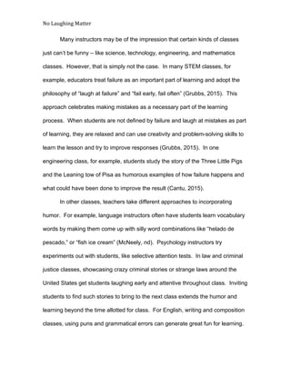 No Laughing Matter 
 
Many instructors may be of the impression that certain kinds of classes 
just can’t be funny – like science, technology, engineering, and mathematics 
classes.  However, that is simply not the case.  In many STEM classes, for 
example, educators treat failure as an important part of learning and adopt the 
philosophy of “laugh at failure” and “fail early, fail often” (Grubbs, 2015).  This 
approach celebrates making mistakes as a necessary part of the learning 
process.  When students are not defined by failure and laugh at mistakes as part 
of learning, they are relaxed and can use creativity and problem­solving skills to 
learn the lesson and try to improve responses (Grubbs, 2015).  In one 
engineering class, for example, students study the story of the Three Little Pigs 
and the Leaning tow of Pisa as humorous examples of how failure happens and 
what could have been done to improve the result (Cantu, 2015). 
In other classes, teachers take different approaches to incorporating 
humor.  For example, language instructors often have students learn vocabulary 
words by making them come up with silly word combinations like “helado de 
pescado,” or “fish ice cream” (McNeely, nd).  Psychology instructors try 
experiments out with students, like selective attention tests.  In law and criminal 
justice classes, showcasing crazy criminal stories or strange laws around the 
United States get students laughing early and attentive throughout class.  Inviting 
students to find such stories to bring to the next class extends the humor and 
learning beyond the time allotted for class.  For English, writing and composition 
classes, using puns and grammatical errors can generate great fun for learning. 
 