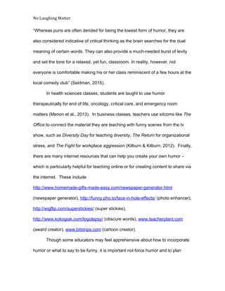No Laughing Matter 
 
“Whereas puns are often derided for being the lowest form of humor, they are 
also considered indicative of critical thinking as the brain searches for the dual 
meaning of certain words. They can also provide a much­needed burst of levity 
and set the tone for a relaxed, yet fun, classroom. In reality, however, not 
everyone is comfortable making his or her class reminiscent of a few hours at the 
local comedy club” (Seidman, 2015).  
In health sciences classes, students are taught to use humor 
therapeutically for end of life, oncology, critical care, and emergency room 
matters (Menon et al., 2013).  In business classes, teachers use sitcoms like ​The 
Office​ to connect the material they are teaching with funny scenes from the tv 
show, such as ​Diversity Day​ for teaching diversity, ​The Return​ for organizational 
stress, and ​The Fight​ for workplace aggression (Kilburn & Kilburn, 2012).  Finally, 
there are many internet resources that can help you create your own humor – 
which is particularly helpful for teaching online or for creating content to share via 
the internet.  These include 
http://www.homemade­gifts­made­easy.com/newspaper­generator.html 
(newspaper generator), ​http://funny.pho.to/face­in­hole­effects/​ (photo enhancer), 
http://wigflip.com/superstickies/​ (super stickies), 
http://www.kokogiak.com/logolepsy/​ (obscure words), ​www.teacherplant.com 
(award creator), ​www.bitstrips.com​ (cartoon creator).  
Though some educators may feel apprehensive about how to incorporate 
humor or what to say to be funny, it is important not force humor and to plan 
 