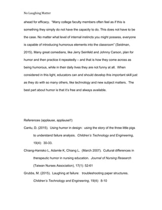 No Laughing Matter 
 
ahead for efficacy.  “Many college faculty members often feel as if this is 
something they simply do not have the capacity to do. This does not have to be 
the case. No matter what level of internal instincts you might possess, everyone 
is capable of introducing humorous elements into the classroom” (Seidman, 
2015). Many great comedians, like Jerry Seinfeld and Johnny Carson, plan for 
humor and then practice it repeatedly – and that is how they come across as 
being humorous, while in their daily lives they are not funny at all.  When 
considered in this light, educators can and should develop this important skill just 
as they do with so many others, like technology and new subject matters.  The 
best part about humor is that it’s free and always available. 
 
 
 
References (applause, applause!!) 
Cantu, D. (2015).  Using humor in design:  using the story of the three little pigs 
to understand failure analysis.  ​Children’s Technology and Engineering​, 
19(4):  30­33. 
Chiang­Hanisko L, Adamle K, Chiang L.  (March 2007).  Cultural differences in 
therapeutic humor in nursing education.  ​Journal of Nursing Research 
(Taiwan Nurses Association), 17(1): 52­61 
Grubbs, M. (2015).  Laughing at failure:   troubleshooting paper structures. 
Children’s Technology and Engineering​, 19(4):  8­10 
 