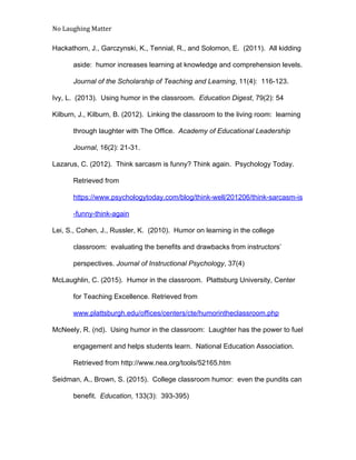 No Laughing Matter 
 
Hackathorn, J., Garczynski, K., Tennial, R., and Solomon, E.  (2011).  All kidding 
aside:  humor increases learning at knowledge and comprehension levels. 
Journal of the Scholarship of Teaching and Learning​, 11(4):  116­123. 
Ivy, L.  (2013).  Using humor in the classroom.  ​Education Digest​, 79(2): 54 
Kilburn, J., Kilburn, B. (2012).  Linking the classroom to the living room:  learning 
through laughter with The Office.  ​Academy of Educational Leadership 
Journal​, 16(2): 21­31. 
Lazarus, C. (2012).  Think sarcasm is funny? Think again.  Psychology Today. 
Retrieved from 
https://www.psychologytoday.com/blog/think­well/201206/think­sarcasm­is
­funny­think­again 
Lei, S., Cohen, J., Russler, K.  (2010).  Humor on learning in the college 
classroom:  evaluating the benefits and drawbacks from instructors’ 
perspectives. ​Journal of Instructional Psychology​, 37(4) 
McLaughlin, C. (2015).  Humor in the classroom.  Plattsburg University, Center 
for Teaching Excellence​. ​Retrieved from 
www.plattsburgh.edu/offices/centers/cte/humorintheclassroom.php  
McNeely, R. (nd).  Using humor in the classroom:  Laughter has the power to fuel 
engagement and helps students learn.  National Education Association. 
Retrieved from http://www.nea.org/tools/52165.htm 
Seidman, A., Brown, S. (2015).  College classroom humor:  even the pundits can 
  benefit.  ​Education​, 133(3):  393­395) 
 