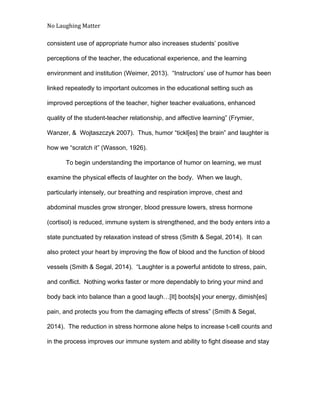 No Laughing Matter 
 
consistent use of appropriate humor also increases students’ positive 
perceptions of the teacher, the educational experience, and the learning 
environment and institution (Weimer, 2013).  “Instructors’ use of humor has been 
linked repeatedly to important outcomes in the educational setting such as 
improved perceptions of the teacher, higher teacher evaluations, enhanced 
quality of the student­teacher relationship, and affective learning” (Frymier, 
Wanzer, &  Wojtaszczyk 2007).  Thus, humor “tickl[es] the brain” and laughter is 
how we “scratch it” (Wasson, 1926). 
To begin understanding the importance of humor on learning, we must 
examine the physical effects of laughter on the body.  When we laugh, 
particularly intensely, our breathing and respiration improve, chest and 
abdominal muscles grow stronger, blood pressure lowers, stress hormone 
(cortisol) is reduced, immune system is strengthened, and the body enters into a 
state punctuated by relaxation instead of stress (Smith & Segal, 2014).  It can 
also protect your heart by improving the flow of blood and the function of blood 
vessels (Smith & Segal, 2014).  “Laughter is a powerful antidote to stress, pain, 
and conflict.  Nothing works faster or more dependably to bring your mind and 
body back into balance than a good laugh…[It] boots[s] your energy, dimish[es] 
pain, and protects you from the damaging effects of stress” (Smith & Segal, 
2014).  The reduction in stress hormone alone helps to increase t­cell counts and 
in the process improves our immune system and ability to fight disease and stay 
 