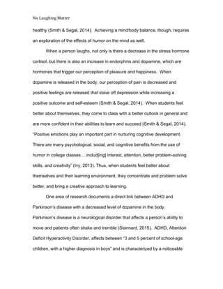 No Laughing Matter 
 
healthy (Smith & Segal, 2014).  Achieving a mind/body balance, though, requires 
an exploration of the effects of humor on the mind as well. 
When a person laughs, not only is there a decrease in the stress hormone 
cortisol, but there is also an increase in endorphins and dopamine, which are 
hormones that trigger our perception of pleasure and happiness.  When 
dopamine is released in the body, our perception of pain is decreased and 
positive feelings are released that stave off depression while increasing a 
positive outcome and self­esteem (Smith & Segal, 2014).  When students feel 
better about themselves, they come to class with a better outlook in general and 
are more confident in their abilities to learn and succeed (Smith & Segal, 2014). 
“Positive emotions play an important part in nurturing cognitive development. 
There are many psychological, social, and cognitive benefits from the use of 
humor in college classes….includ[ing] interest, attention, better problem­solving 
skills, and creativity” (Ivy, 2013). Thus, when students feel better about 
themselves and their learning environment, they concentrate and problem solve 
better, and bring a creative approach to learning. 
One area of research documents a direct link between ADHD and 
Parkinson’s disease with a decreased level of dopamine in the body. 
Parkinson’s disease is a neurological disorder that affects a person’s ability to 
move and patients often shake and tremble (Stannard, 2015).  ADHD, Attention 
Deficit Hyperactivity Disorder, affects between “3 and 5 percent of school­age 
children, with a higher diagnosis in boys” and is characterized by a noticeable 
 