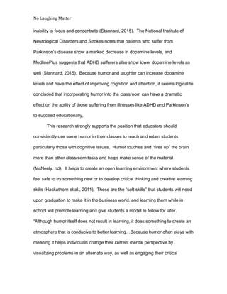 No Laughing Matter 
 
inability to focus and concentrate (Stannard, 2015).  The National Institute of 
Neurological Disorders and Strokes notes that patients who suffer from 
Parkinson’s disease show a marked decrease in dopamine levels, and 
MedlinePlus suggests that ADHD sufferers also show lower dopamine levels as 
well (Stannard, 2015).  Because humor and laughter can increase dopamine 
levels and have the effect of improving cognition and attention, it seems logical to 
concluded that incorporating humor into the classroom can have a dramatic 
effect on the ability of those suffering from illnesses like ADHD and Parkinson’s 
to succeed educationally. 
This research strongly supports the position that educators should 
consistently use some humor in their classes to reach and retain students, 
particularly those with cognitive issues.  Humor touches and “fires up” the brain 
more than other classroom tasks and helps make sense of the material 
(McNeely, nd).  It helps to create an open learning environment where students 
feel safe to try something new or to develop critical thinking and creative learning 
skills (Hackathorn et al., 2011).  These are the “soft skills” that students will need 
upon graduation to make it in the business world, and learning them while in 
school will promote learning and give students a model to follow for later. 
“Although humor itself does not result in learning, it does something to create an 
atmosphere that is conducive to better learning…Because humor often plays with 
meaning it helps individuals change their current mental perspective by 
visualizing problems in an alternate way, as well as engaging their critical 
 