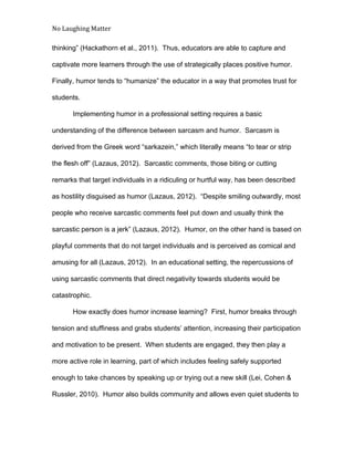 No Laughing Matter 
 
thinking” (Hackathorn et al., 2011).  Thus, educators are able to capture and 
captivate more learners through the use of strategically places positive humor. 
Finally, humor tends to “humanize” the educator in a way that promotes trust for 
students.   
Implementing humor in a professional setting requires a basic 
understanding of the difference between sarcasm and humor.  Sarcasm is 
derived from the Greek word “sarkazein,” which literally means “to tear or strip 
the flesh off” (Lazaus, 2012).  Sarcastic comments, those biting or cutting 
remarks that target individuals in a ridiculing or hurtful way, has been described 
as hostility disguised as humor (Lazaus, 2012).  “Despite smiling outwardly, most 
people who receive sarcastic comments feel put down and usually think the 
sarcastic person is a jerk” (Lazaus, 2012).  Humor, on the other hand is based on 
playful comments that do not target individuals and is perceived as comical and 
amusing for all (Lazaus, 2012).  In an educational setting, the repercussions of 
using sarcastic comments that direct negativity towards students would be 
catastrophic. 
How exactly does humor increase learning?  First, humor breaks through 
tension and stuffiness and grabs students’ attention, increasing their participation 
and motivation to be present.  When students are engaged, they then play a 
more active role in learning, part of which includes feeling safely supported 
enough to take chances by speaking up or trying out a new skill (Lei, Cohen & 
Russler, 2010).  Humor also builds community and allows even quiet students to 
 