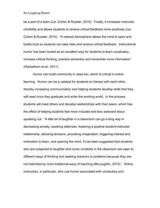 No Laughing Matter 
 
be a part of a team (Lei, Cohen & Russler, 2010).  Finally, it increases instructor 
credibility and allows students to receive critical feedback more positively (Lei, 
Cohen & Russler, 2010).  “A relaxed atmosphere allows the mind to open and 
builds trust so students can take risks and receive critical feedback.  Instructional 
humor has been touted as an excellent way for students to learn vocabulary, 
increase critical thinking, practice semantics and remember more information” 
(Hackathorn et al., 2011).  
Humor can build community in class too, which is critical in online 
learning.  Humor can be a catalyst for students to interact with each other, 
thereby increasing communication and helping students develop skills that they 
will need once they graduate and enter the working world.  In the process, 
students will meet others and develop relationships with their peers, which has 
the effect of helping students feel more included and less awkward about 
speaking out.  “A little bit of laughter in a classroom can go a long way in 
decreasing anxiety, lowering defenses, fostering a positive student­instructor 
relationship, defusing tensions, provoking imagination, triggering interest and 
motivation to learn, and opening the mind. It has been suggested that students 
who are subjected to laughter and comic incidents in the classroom are open to 
different ways of thinking and seeking solutions to problems because they are 
not restricted by more traditional ways of teaching (McLaughlin, 2015).”  Online 
instructors, in particular, who use humor associated with vocabulary and 
 
