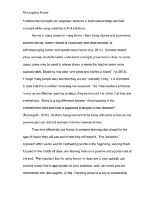No Laughing Matter 
 
fundamental concepts can empower students to build relationships and feel 
included while using creativity to find solutions. 
Humor in class comes in many forms – from funny stories and comments, 
planned stories, humor related to vocabulary and class material, to 
self­disparaging humor and spontaneous humor (Ivy, 2013).  Content­related 
jokes can help students better understand concepts presented in class. In some 
cases, jokes may be used to relieve stress or make the teacher seem more 
approachable. Students may also have jokes and stories to share” (Ivy 2013). 
Though many people may feel that they are not “naturally funny,” it is important 
to note that this is neither necessary nor expected.  “As more teachers embrace 
humor as an effective teaching strategy, they must avoid the notion that they are 
entertainers.  There is a big difference between what happens in the 
entertainment field and what is supposed to happen in the classroom” 
(McLaughlin, 2015).  In short, trying too hard to be funny will come across as not 
genuine and can distract learners from the material at hand. 
Thos who effectively use humor to promote learning plan ahead for the 
type of humor they will use and where they will insert it.  The “sandwich” 
approach often works well for captivating people in the beginning, keeping them 
focused in the middle of class, and leaving them on a positive and upbeat note at 
the end.  The important tips for using humor in class are to stay upbeat, use 
positive humor that is appropriate for your audience, and use humor you are 
comfortable with (McLaughlin, 2015).  Planning ahead is a key to successfully 
 