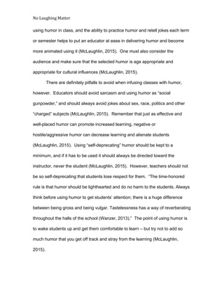 No Laughing Matter 
 
using humor in class, and the ability to practice humor and retell jokes each term 
or semester helps to put an educator at ease in delivering humor and become 
more animated using it (McLaughlin, 2015).  One must also consider the 
audience and make sure that the selected humor is age appropriate and 
appropriate for cultural influences (McLaughlin, 2015). 
There are definitely pitfalls to avoid when infusing classes with humor, 
however.  Educators should avoid sarcasm and using humor as “social 
gunpowder,” and should always avoid jokes about sex, race, politics and other 
“charged” subjects (McLaughlin, 2015).  Remember that just as effective and 
well­placed humor can promote increased learning, negative or 
hostile/aggressive humor can decrease learning and alienate students 
(McLaughlin, 2015).  Using “self­deprecating” humor should be kept to a 
minimum, and if it has to be used it should always be directed toward the 
instructor, never the student (McLaughlin, 2015).  However, teachers should not 
be so self­deprecating that students lose respect for them.  “The time­honored 
rule is that humor should be lighthearted and do no harm to the students. Always 
think before using humor to get students’ attention; there is a huge difference 
between being gross and being vulgar. Tastelessness has a way of reverberating 
throughout the halls of the school (Wanzer, 2013).”  The point of using humor is 
to wake students up and get them comfortable to learn – but try not to add so 
much humor that you get off track and stray from the learning (McLaughlin, 
2015). 
 