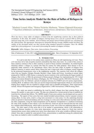 The International Journal Of Engineering And Science (IJES)
||Volume||2 ||Issue|| 9||Pages|| 07-18||2013||
ISSN(e): 2319 – 1813 ISSN(p): 2319 – 1805
www.theijes.com The IJES Page 7
 Time Series Analysis Model for the Rate of Influx of Refugees in
Kenya
1
Mudanyi Lenard Allan, 2
Mutua Nicholas Muthama, 3
Sinino Zipporah Kinyanjui
1,2,3,
Department of Mathematics and Informatics, School of Science and Informatics, Taita Taveta University
College
--------------------------------------------------------ABSTRACT-------------------------------------------------------------
There has been a large influx of refugees in Kenya from the neighboring countries due to their political
instabilities. In this study, the number of refugees entering Kenya every year for a period 1993 to 2010 was
analyzed using time series methods. Autocorrelation and partial autocorrelation function are calculated for
the collected data. The appropriate Autoregressive Integrated Moving Average (ARIMA) model was fitted. The
validity of the developed model was then checked using standard statistical techniques. Since the ARIMA
model has a forecasting power, it was used in forecasting the number of refugees in Kenya.
Keywords: Influx, Refugees, Time series, Autocorrelation, Forecasting.
---------------------------------------------------------------------------------------------------------------------------------------
Date of Submission: 31 July, 2013 Date of Acceptance: 10, September 2013
---------------------------------------------------------------------------------------------------------------------------------------
I. INTRODUCTION
It is sad to note that in 21st century many countries in Africa are still experiencing civil wars. These
civil wars have led to lack of quality essential commodities like food, clean water. As a result of this citizen of
these countries continue to flee to other countries in search of those essential commodities. An oxford English
dictionary defines a refugee as a person who flees his country for safety purposes. Since Kenya is one of
politically stable countries in the sub-Saharan Africa, there has been influx of number of refugees from
different countries in eastern central Africa. Kenya has seen a large-scale influx of refugees, mostly triggered
by the protracted humanitarian crisis in the neighboring countries. The countries from which the refugees
come from are Somalia, Ethiopia, Rwanda, Burundi, Congo, Sudan and Eritrea. According to annual report
produced by UNHCR in 2009, Kenya is among the top ten countries in the world hosting the largest number of
refugees. Due to this, in 2006, the government of Kenya passed a Refugee Act implementing the 1951 United
Nations Convention Related to the Status of Refugees, the 1967 Protocol and the 1969 OAU Convention. The
development of the Act followed a period of sustained advocacy by UNHCR and civil society organizations,
including RCK. In addition to this, there are several nongovernmental organizations which are concerned with
helping these refugees who are resettled in refugee camps such as Daadab and Kakuma. These organizations
include; African Development and Emergency Organization, CARE International, UNHCR among others.
This study was aimed at establishing the trend by which refugees have been entering Kenya, and
forecast the number in some years to come. The data was collected for a certain period of time to establish the
trend that the collected data follows. The ARIMA model of time series analysis was developed and was used in
forecasting. The aspects of time series that were studied included autocorrelation, trend or seasonal variation
among others. In time series, trend is a long term movement in a time series. It is the underlying direction
either an upward or downward tendency and rate of change in a time series when allowance has been made for
the other components. Using the trend extrapolation can be obtained. Extrapolation is a method of estimating
the value of the variable at times which is yet to be observed. Trend can also be removed from the time series
by a method called differencing, which leads to provision of clear view of the true underlying behavior of the
series. The other aspect of time series that is to be studied is autocorrelation, which is the relationship or
correlation between members of a time series observations, and the same values at a fixed time interval.
Autocorrelation occurs when residual error terms from observations of the same variable at different times are
related. Since data is studied for some period of time, autocorrelation is established among the collected data.
Lag values are studied in order to establish autocorrelation.
 