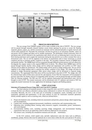 Water Recycle And Reuse – A Case Study…
Figure – 2 : Principle of MBBR Process

VI.

PROCESS DESCRIPTION

The raw sewage from NMIMS campus will be made available at the inlet of WWTP. The raw sewage
will be passed through manually cleaned medium screen (6mm opening) by gravity to screen the floating
materials, plastics, papers, etc, and the screened out materials will be collected manually at regular intervals and
will be safely disposed off. Thereafter the wastewater will flow by gravity to oil and grease chamber, where oil
and grease will be trapped and taken out by suitable mechanism. The preliminary treated wastewater from oil
and grease tank will be collected in the equalization tank which will serve as balancing tank to store the excess
flows during peak hours and to supply the wastewater during the lean period so as to allow constant flow rate at
downstream units. The air will be supplied at the bottom of equalization tank to keep wastewater in mixed
condition and also to maintain aerobic condition in the tank. The secondary treatment consists of MBBR basin
and lamella clarifier. The MBBR basin will be oxygenated through diffused aeration process and will effectively
bio-degrade the organic matter to the required BOD level of purity. The effluent from MBBR basin will be
passed through lamella clarifier where sludge will be settled and supernatant will overflow to CWT where
chlorine will be added for disinfection. The settled sludge will be stored in sludge holding tank. The air will be
supplied in the sludge holding tank to maintain the aerobic condition of the sludge. The sludge will then be
pumped to sludge dewatering equipment (filter press) where sludge will be dewatered to required sludge
concentration. The supernatant from filter press will be recycled back to the inlet of STP. The sludge cake will
be collected from outlet of filter press and sent for safe disposal. From CWT the wastewater will be pumped to
pressure sand filter for further removal of suspended solids and then it will be passed through activated carbon
filter for filtering residuals. The PSF and ACF will be regularly backwashed and backwashed water will be
brought to inlet of STP. The treated wastewater will be disinfected with UV radiation and stored in TWT for
supply the treated wastewater for reuse applications for landscape irrigation and flushing purpose.

VII.

COST ANALYSIS

Selection of Treatment Process Using Life Cycle Cost (LCC) Analysis
The final selection of treatment process is done using life cycle cost (LCC) analysis. LCC is a tool to
evaluate the best cost effective alternative among various alternatives to achieve the lowest long term cost of
ownership. Basically, the LCC is the total cost of ownership of equipment, assets, including cost of land
acquisition, operation and maintenance. A life cycle analysis of costs for wastewater treatment operations
should consider capital as well as recurring costs, which are enlisted below :
•
•
•
•
•

Project development costs, including initial site assessments and permits, process design, detail engineering,
and site preparation.
Capital costs, including equipment procurement, installation, construction, and commissioning costs.
Operating costs, including labour, training, safety measures, reagents, consumables, power, maintenance,
and waste disposal.
Environmental liability costs, including recurring sludge management, and environmental bonding
requirements that can tie up capital that could be otherwise deployed for new projects.
Site closure costs, including site remediation measures and care and maintenance

In the LCC analysis, initial capital costs, periodic replacement costs (for items such as diffusers,
membranes, pumps, blowers that must be replaced one or more times within the life cycle period of 30 years),

www.ijesi.org

14 | Page

 