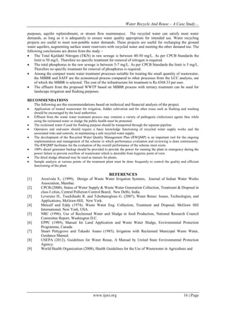 Water Recycle And Reuse – A Case Study…
purposes, aquifer replenishment, or stream flow maintenance. The recycled water can satisfy most water
demands, as long as it is adequately to ensure water quality appropriate for intended use. Water recycling
projects are useful to meet non-potable water demands. These projects are useful for recharging the ground
water aquifers, augmenting surface water reservoirs with recycled water and meeting the other demand too. The
following conclusions are drawn from the study –
 The Total Kjeldahl Nitrogen (TKN) in raw sewage is between 40-50 mg/L. As per CPCB Standards the
limit is 50 mg/L. Therefore no specific treatment for removal of nitrogen is required.
 The total phosphorus in the raw sewage is between 5-7 mg/L. As per CPCB Standards the limit is 5 mg/L.
Therefore no specific treatment for removal of phosphorus is required.
 Among the compact waste water treatment processes suitable for treating the small quantity of wastewater,
the MBBR and SAFF are the economical process compared to other processes from the LCC analysis, out
of which the MBBR is selected. The cost of the infrastructure for treatment is Rs.4368.33 per user.
 The effluent from the proposed WWTP based on MBBR process with tertiary treatment can be used for
landscape irrigation and flushing purposes.
RECOMMENDATIONS
The following are the recommendations based on technical and financial analysis of the project.









Application of treated wastewater for irrigation, fodder cultivation and for other reuse such as flushing and washing
should be encouraged by the local authorities.
Effluent from the waste water treatment process may contains a variety of pathogenic (infectious) agents thus while
using the reclaimed water or sludge the public health must be protected.
The reclaimed water if used for flushing purpose should be transported through the separate pipeline.
Operators and end-users should require a basic knowledge functioning of recycled water supply works and the
associated risks and controls, in maintaining a safe recycled water supply.
The development of the Recycled Water Quality Management Plan (RWQMP) is an important tool for the ongoing
implementation and management of the scheme in which performance evaluation and reviewing is done continuously.
The RWQMP facilitates for the evaluation of the overall performance of the scheme must exists.
100% diesel generator backup should be provided to provide the power for running the plant in emergency during the
power failure to prevent overflow of wastewater which is desirable from hygienic point of view.
The dried sludge obtained may be used as manure for plants.
Sample analysis at various points of the treatment plant must be done frequently to control the quality and efficient
functioning of the plant.

REFERENCES
[1]
[2]
[3]
[4]
[5]
[6]
[7]
[8]
[9]

Arceivala S., (1999), Design of Waste Water Irrigation Systems, Journal of Indian Water Works
Association, Mumbai.
CPCB (2000), Status of Water Supply & Waste Water Generation Collection, Treatment & Disposal in
class I cities, Central Pollution Control Board, New Delhi, India.
Leverenz H., Tsuchihashi R. and Tchobanoglous G. (2007), Water Reuse: Issues, Technologies, and
Applications, McGraw-Hill, New York.
Metcalf and Eddy (1974), Waste Water Eng. Collection, Treatment and Disposal, McGraw Hill
International, New York, USA.
NRC (1996), Use of Reclaimed Water and Sludge in food Production, National Research Council
Committee Report, Washington D.C.
EPPC (1989), Manual for Land Application and Waste Water Sludge, Environmental Protection
Programme, Canada.
Stuart Pettygrove and Takashi Asano (1985), Irrigation with Reclaimed Municipal Waste Water,
Guidance Manual.
USEPA (2012), Guidelines for Water Reuse, A Manual by United State Environmental Protection
Agency.
World Health Organization (2008), Health Guidelines for the Use of Wastewater in Agriculture and

www.ijesi.org

16 | Page

 