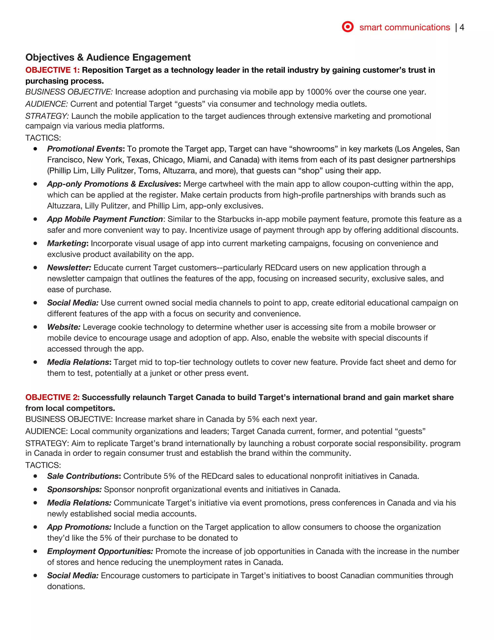  
  smart communications  ​| 4 
 
Objectives & Audience Engagement 
OBJECTIVE 1: ​Reposition Target as a technology leader in the retail industry by gaining customer’s trust in 
purchasing process. 
BUSINESS OBJECTIVE:​ Increase adoption and purchasing via mobile app by 1000% over the course one year. 
AUDIENCE:​ Current and potential Target “guests” via consumer and technology media outlets. 
STRATEGY:​ Launch the mobile application to the target audiences through extensive marketing and promotional 
campaign via various media platforms. 
TACTICS: 
● Promotional Events​:​ ​To promote the Target app, Target can have “showrooms” in key markets (Los Angeles, San 
Francisco, New York, Texas, Chicago, Miami, and Canada) with items from each of its past designer partnerships 
(Phillip Lim, Lilly Pulitzer, Toms, Altuzarra, and more), that guests can “shop” using their app. 
● App-only Promotions & Exclusives​:​ Merge cartwheel with the main app to allow coupon-cutting within the app, 
which can be applied at the register. Make certain products from high-profile partnerships with brands such as 
Altuzzara, Lilly Pulitzer, and Phillip Lim, app-only exclusives. 
● App Mobile Payment Function​: Similar to the Starbucks in-app mobile payment feature, promote this feature as a 
safer and more convenient way to pay. Incentivize usage of payment through app by offering additional discounts. 
● Marketing​: ​Incorporate visual usage of app into current marketing campaigns, focusing on convenience and 
exclusive product availability on the app. 
● Newsletter:​ ​Educate current Target customers--particularly REDcard users on new application through a 
newsletter campaign that outlines the features of the app, focusing on increased security, exclusive sales, and 
ease of purchase. 
● Social Media:​ ​Use current owned social media channels to point to app, create editorial educational campaign on 
different features of the app with a focus on security and convenience. 
● Website: ​Leverage cookie technology to determine whether user is accessing site from a mobile browser or 
mobile device to encourage usage and adoption of app. Also, enable the website with special discounts if 
accessed through the app. 
● Media Relations​:​ Target mid to top-tier technology outlets to cover new feature. Provide fact sheet and demo for 
them to test, potentially at a junket or other press event. 
 
OBJECTIVE 2:​ ​Successfully relaunch Target Canada to build Target’s international brand and gain market share 
from local competitors. 
BUSINESS OBJECTIVE: Increase market share in Canada by 5% each next year. 
AUDIENCE: Local community organizations and leaders; Target Canada current, former, and potential “guests” 
STRATEGY: Aim to replicate Target’s brand internationally by launching a robust corporate social responsibility. program 
in Canada in order to regain consumer trust and establish the brand within the community. 
TACTICS: 
● Sale Contributions​:​ Contribute 5% of the REDcard sales to educational nonprofit initiatives in Canada. 
● Sponsorships:​ ​Sponsor nonprofit organizational events and initiatives in Canada. 
● Media Relations:​ Communicate Target’s initiative via event promotions, press conferences in Canada and via his 
newly established social media accounts. 
● App Promotions:​ Include a function on the Target application to allow consumers to choose the organization 
they’d like the 5% of their purchase to be donated to 
● Employment Opportunities:​ ​Promote the increase of job opportunities in Canada with the increase in the number 
of stores and hence reducing the unemployment rates in Canada. 
● Social Media:​ ​Encourage customers to participate in Target’s initiatives to boost Canadian communities through 
donations. 
 
 