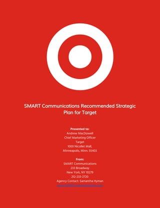  
 
 
SMART Communications Recommended Strategic 
Plan for Target 
 
 
Presented to: 
Andrew MacDowell 
Chief Marketing Officer 
Target 
1000 Nicollet Mall,  
Minneapolis, Minn. 55403  
 
From: 
SMART Communications 
233 Broadway 
New York, NY 10279 
212-233-2720 
Agency Contact: Samantha Hyman 
www.SMARTcommunications.com 
 